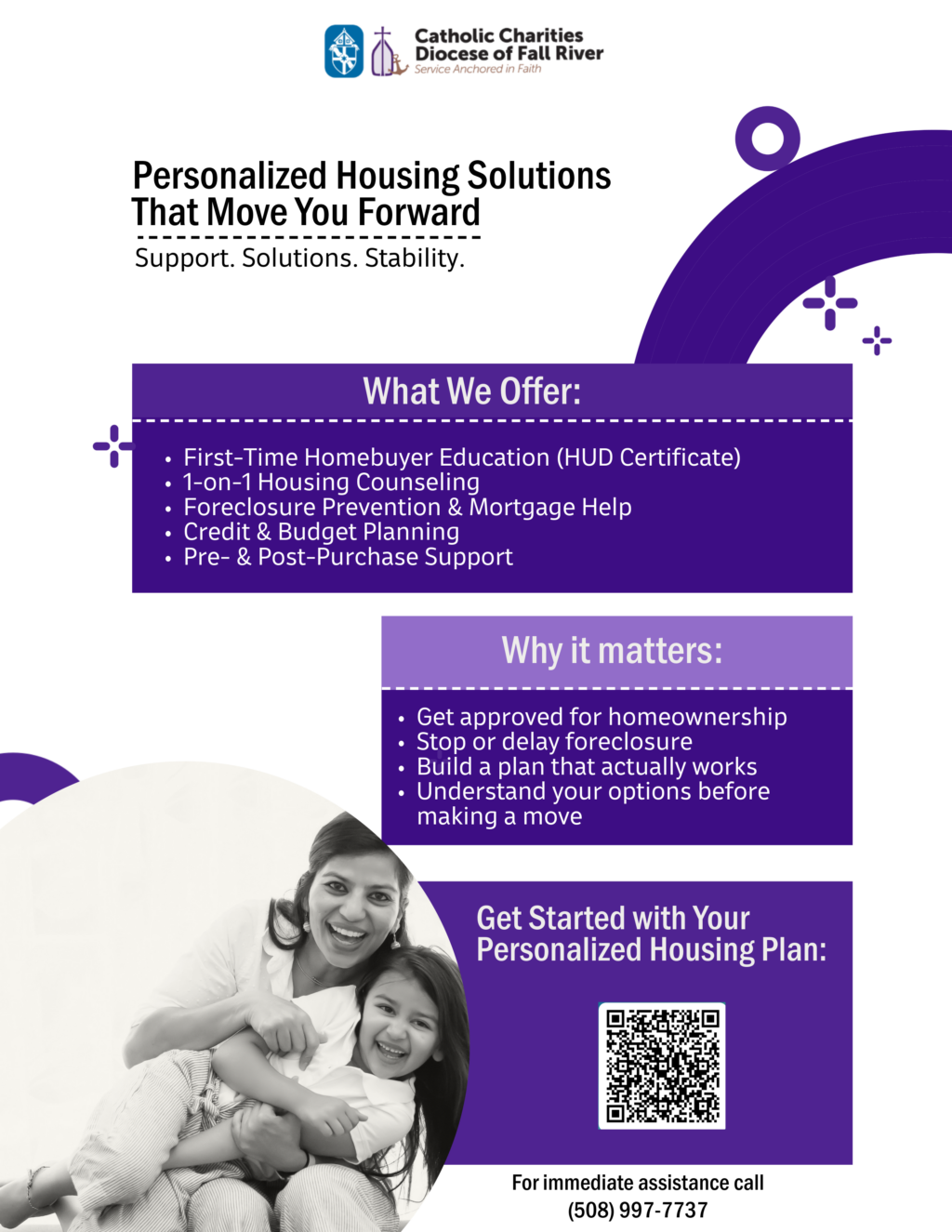  ****** Result for Image/Page 1 ****** Catholic Charities Diocese of Fall River Service Anchored in Faith Personalized Housing Solutions That Move You Forward Support. Solutions. Stability. What We Offer: First-Time Homebuyer Education (HUD Certificate) I-on-I Housing Counseling Foreclosure Prevention & Mortgage Help Credit & Budget Planning Pre- & Post-Purchase Support Why it matters: Get approved for homeownership Stop or delay foreclosure Build a plan that actually works Understand your options before making a move Get Started with Your Personalized Housing Plan: For immediate assistance call (508) 997-7737 