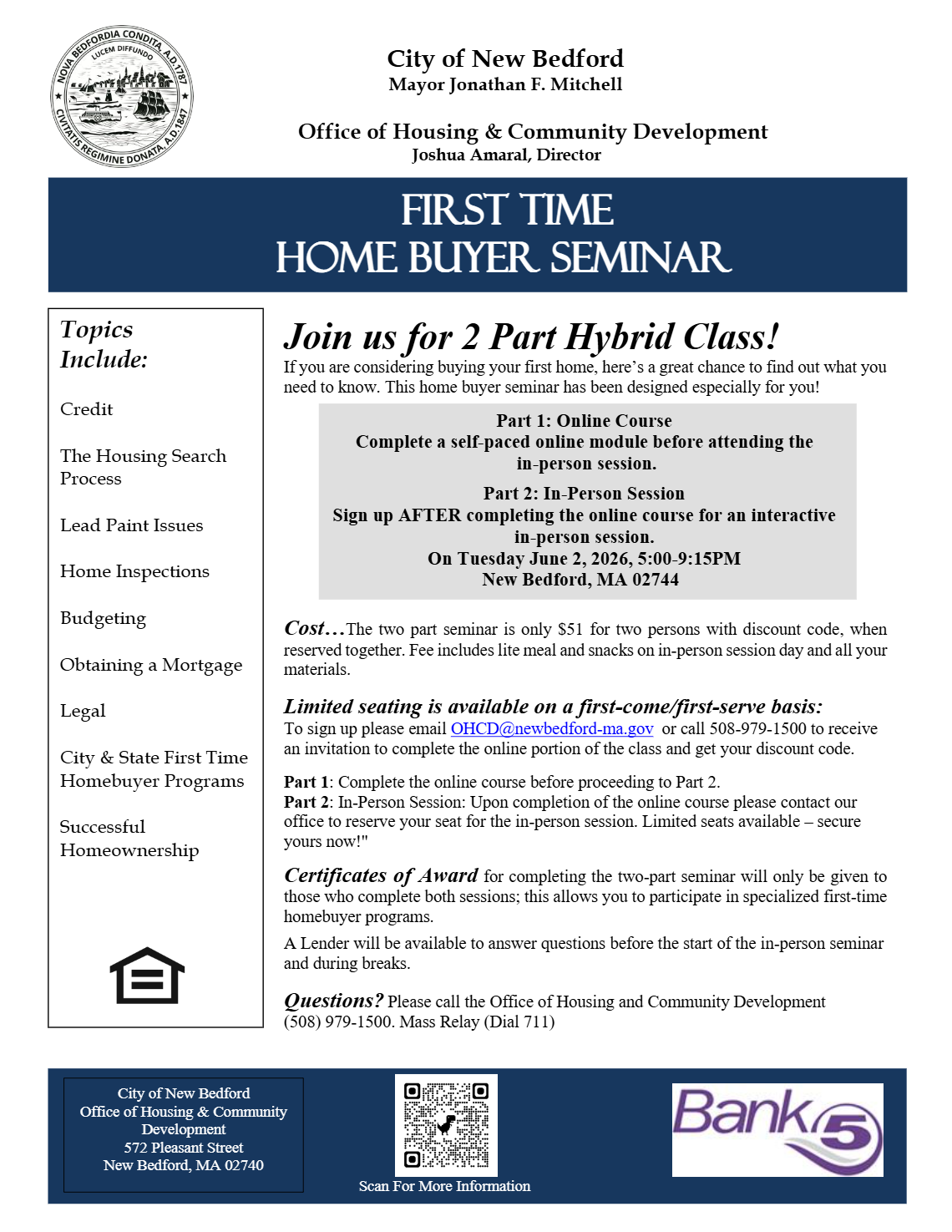 City of New Bedford Mayor Jonathan F. Mitchell Office of Housing & Community Development Joshua Amaral, Director First Time Home Buyer Seminar Topics Include: Credit The Housing Search Process Lead Paint Issues Home Inspections Budgeting Obtaining a Mortgage Legal City & State First Time Homebuyer Programs Successful Homeownership Join us for 2 Part Hybrid Class! If you are considering buying your first home, here’s a great chance to find out what you need to know. This home buyer seminar has been designed especially for you! Cost…The two part seminar is only $51 for two persons with discount code, when reserved together. Fee includes lite meal and snacks on in-person session day and all your materials. Limited seating is available on a first-come/first-serve basis: To sign up please email OHCD@newbedford-ma.gov or call 508-979-1500 to receive an invitation to complete the online portion of the class and get your discount code. Part 1: Complete the online course before proceeding to Part 2. Part 2: In-Person Session: Upon completion of the online course please contact our office to reserve your seat for the in-person session. Limited seats available – secure yours now!" Certificates of Award for completing the two-part seminar will only be given to those who complete both sessions; this allows you to participate in specialized first-time homebuyer programs. A Lender will be available to answer questions before the start of the in-person seminar and during breaks. Questions? Please call the Office of Housing and Community Development (508) 979-1500. Mass Relay (Dial 711) Scan For More Information Part 1: Online Course Complete a self-paced online module before attending the in-person session. Part 2: In-Person Session Sign up AFTER completing the online course for an interactive in-person session. On Tuesday June 2, 2026, 5:00-9:15PM New Bedford, MA 02744 City of New Bedford Office of Housing & Community Development 572 Pleasant Street New Bedford, MA 02740
